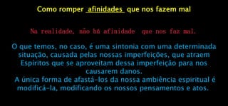 Como romper afinidades que nos fazem mal
Na realidade, não há afinidade que nos faz mal.
O que temos, no caso, é uma sintonia com uma determinada
situação, causada pelas nossas imperfeições, que atraem
Espíritos que se aproveitam dessa imperfeição para nos
causarem danos.
A única forma de afastá-los da nossa ambiência espiritual é
modificá-la, modificando os nossos pensamentos e atos.
 