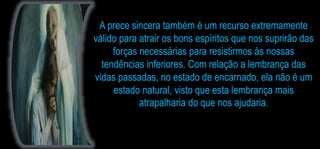 A prece sincera também é um recurso extremamente
válido para atrair os bons espíritos que nos suprirão das
forças necessárias para resistirmos às nossas
tendências inferiores. Com relação a lembrança das
vidas passadas, no estado de encarnado, ela não é um
estado natural, visto que esta lembrança mais
atrapalharia do que nos ajudaria.
 