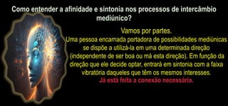 Vamos por partes.
Uma pessoa encarnada portadora de possibilidades mediúnicas
se dispõe a utilizá-la em uma determinada direção
(independente de ser boa ou má esta direção). Em função da
direção que ele decide optar, entrará em sintonia com a faixa
vibratória daqueles que têm os mesmos interesses.
Já está feita a conexão necessária.
Como entender a afinidade e sintonia nos processos de intercâmbio
mediúnico?
 