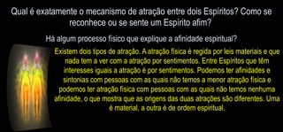 Qual é exatamente o mecanismo de atração entre dois Espíritos? Como se
reconhece ou se sente um Espírito afim?
Há algum processo físico que explique a afinidade espiritual?
Existem dois tipos de atração. A atração física é regida por leis materiais e que
nada tem a ver com a atração por sentimentos. Entre Espíritos que têm
interesses iguais a atração é por sentimentos. Podemos ter afinidades e
sintonias com pessoas com as quais não temos a menor atração física e
podemos ter atração física com pessoas com as quais não temos nenhuma
afinidade, o que mostra que as origens das duas atrações são diferentes. Uma
é material, a outra é de ordem espiritual.
 