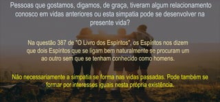 Pessoas que gostamos, digamos, de graça, tiveram algum relacionamento
conosco em vidas anteriores ou esta simpatia pode se desenvolver na
presente vida?
Na questão 387 de "O Livro dos Espíritos", os Espíritos nos dizem
que dois Espíritos que se ligam bem naturalmente se procuram um
ao outro sem que se tenham conhecido como homens.
Não necessariamente a simpatia se forma nas vidas passadas. Pode também se
formar por interesses iguais nesta própria existência.
 