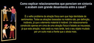 Como explicar relacionamentos que pareciam em sintonia
e acabam com grande desarmonia entre o casal?
É o velho problema da atração física sem que haja identidade de
sentimentos. Todas as atrações baseadas na matéria são, por definição,
instáveis, já que o elemento material é instável. Um relacionamento
construído apenas em cima de uma atração física é fadado ao insucesso,
já que esta atração, mais cedo ou mais tarde, terá o seu objeto mudado
por um outro mais a frente que o atraia mais.
 