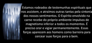 Estamos rodeados de testemunhas espirituais que
nos assistem, e atraímos outras tantas pela sintonia
dos nossos sentimentos. O Espírito envolvido na
carne recebe do próprio ambiente impulsos de
magnetismo inferior a todos os momentos. É
preciso orar e vigiar permanentemente. Essas
forças aparecem aos homens como barreira para
cercear suas forças para o bem.
 