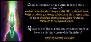 Quais as condições para que se estabeleçam os
laços de sintonia entre dois Espíritos?
Terem os mesmos interesses
Como diferenciar o que é Afinidade e o que é
Sintonia?
As duas definições são muito parecidas. São quase sinônimos.
Podemos admitir, para nosso trabalho, que são a mesma coisa,
já que as diferenças são muito sutis. Mais na área da
semântica do que na área prática.
 