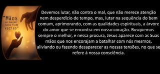 Devemos lutar, não contra o mal, que não merece atenção
nem desperdício de tempo, mas, lutar na sequência do bem
comum, aprimorando, com as qualidades espirituais, a árvore
do amor que se encontra em nosso coração. Busquemos
sempre o melhor, e nessa procura, Jesus aparece com as Suas
mãos que nos encorajam a batalhar com nós mesmos,
aliviando ou fazendo desaparecer as nossas tensões, no que se
refere à nossa consciência.
 