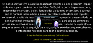 Os bons Espíritos têm suas lutas no chão do planeta e ainda procuram inspirar
os homens para torná-los bons também. Os Espíritos puros inspiram os bons,
mesmo desencarnados, e eles, fortalecidos ajudam os encarnados. Sabemos
que os homens fazem o bem e o mal, entretanto, a Doutrina dos Espíritos,
como sendo a volta de Jesus, vem nos ajudar a compreender a necessidade de
diminuir o mal, investindo no bem cada vez mais, para que ele domine os
nossos sentimentos na sua amplitude. Se queres paz, trabalha pela paz alheia;
se queres amor, não te esqueças de amar, porque, se é dando que recebemos,
a inteligência nos pede para doar o quanto pudermos.
O Livro dos Espíritos comentado pelo Espírito Miramez
Questão 486 comentada - CAPÍTULO 27
https://www.mensagemespirita.com.br/md/ad/afeicao-dos-bons-espiritos
 