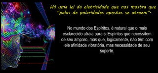 Há uma lei da eletricidade que nos mostra que
"polos de polaridades opostas se atraem".
No mundo dos Espíritos, é natural que o mais
esclarecido atraia para si Espíritos que necessitem
de seu amparo, mas que, logicamente, não têm com
ele afinidade vibratória, mas necessidade de seu
suporte.
 