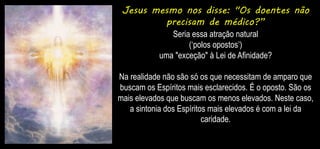 Jesus mesmo nos disse: "Os doentes não
precisam de médico?”
Seria essa atração natural
(‘polos opostos’)
uma "exceção" à Lei de Afinidade?
Na realidade não são só os que necessitam de amparo que
buscam os Espíritos mais esclarecidos. É o oposto. São os
mais elevados que buscam os menos elevados. Neste caso,
a sintonia dos Espíritos mais elevados é com a lei da
caridade.
 