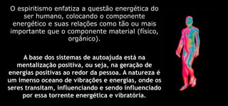 O espiritismo enfatiza a questão energética do
ser humano, colocando o componente
energético e suas relações como tão ou mais
importante que o componente material (físico,
orgânico).
A base dos sistemas de autoajuda está na
mentalização positiva, ou seja, na geração de
energias positivas ao redor da pessoa. A natureza é
um imenso oceano de vibrações e energias, onde os
seres transitam, influenciando e sendo influenciado
por essa torrente energética e vibratória.
 