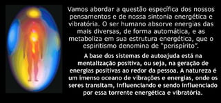 Vamos abordar a questão específica dos nossos
pensamentos e de nossa sintonia energética e
vibratória. O ser humano absorve energias das
mais diversas, de forma automática, e as
metaboliza em sua estrutura energética, que o
espiritismo denomina de “perispírito”.
A base dos sistemas de autoajuda está na
mentalização positiva, ou seja, na geração de
energias positivas ao redor da pessoa. A natureza é
um imenso oceano de vibrações e energias, onde os
seres transitam, influenciando e sendo influenciado
por essa torrente energética e vibratória.
 