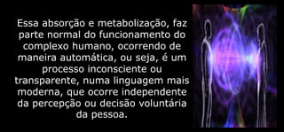 Essa absorção e metabolização, faz
parte normal do funcionamento do
complexo humano, ocorrendo de
maneira automática, ou seja, é um
processo inconsciente ou
transparente, numa linguagem mais
moderna, que ocorre independente
da percepção ou decisão voluntária
da pessoa.
 
