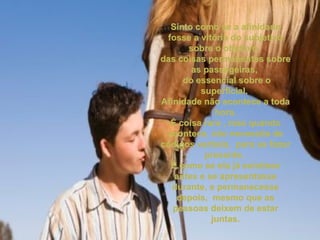 Sinto como se a afinidade fosse a vitória do subjetivo sobre o objetivo,  das coisas permanentes sobre as passageiras,  do essencial sobre o superficial.  Afinidade não acontece a toda hora. É coisa rara , mas quando acontece, não necessita de códigos verbais,  para se fazer presente.  É como se ela já existisse antes e se apresentasse durante, e permanecesse depois,  mesmo que as pessoas deixem de estar juntas. 