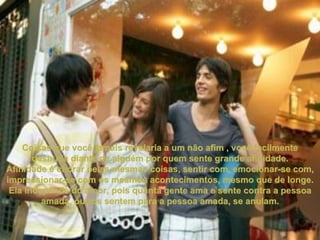 Coisas que você jamais revelaria a um não afim , você facilmente desnuda diante de alguém por quem sente grande afinidade. Afinidade é chorar pelas mesmas coisas, sentir com, emocionar-se com, impressionar-se com os mesmos acontecimentos, mesmo que de longe. Ela independe do amor, pois quanta gente ama e sente contra a pessoa amada, outros sentem para a pessoa amada, se anulam. 