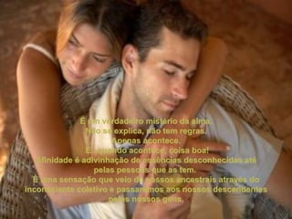 É um verdadeiro mistério da alma. Não se explica, não tem regras.  Apenas acontece. E...quando acontece, coisa boa! Afinidade é adivinhação de essências desconhecidas até pelas pessoas que as tem.  É uma sensação que veio de nossos ancestrais através do inconsciente coletivo e passaremos aos nossos descendentes pelos nossos gens. 