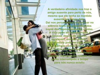 A verdadeira afinidade nos traz o amigo ausente para perto de nós, mesmo que ele tenha se mantido ausente por longa data.  Daí nos percebemos a conversar no silêncio tanto das possibilidades como das impossibilidades vividas. A vida pode ter transformado a pessoa, depois de chuvas, vendavais, mansas marés .  A semeadura pode ter sido difícil , mas a colheita continua farta , e ele nos delicia como se nada tivesse acontecido e o tempo nem tivesse passado retomamos a relação no ponto interrompido e tempo para nós nunca existiu. 