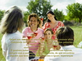 Quem nos dera poder conviver somente com nossos afins. Independe do conhecer, em texto lido, algumas palavras trocadas pela net num "chat, sentimos as mesmas sensações. É gostoso saber que ela perdurará por sintonias futuras, sempre com a sensação de quem a sente, de que encontrou alguém que teve perdas semelhantes e iguais esperanças 
