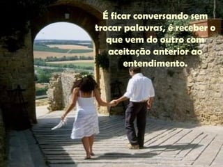 É ficar conversando sem
trocar palavras, é receber o
que vem do outro com
aceitação anterior ao
entendimento.
 