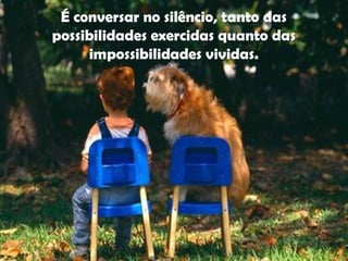 É conversar no silêncio, tanto das
possibilidades exercidas quanto das
impossibilidades vividas.
 