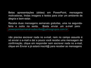 Belas apresentações (slides) em PowerPoint, mensagens
motivadoras, lindas imagens e textos para criar um ambiente de
alegria e bem-estar.
Receba duas mensagens semanais gratuitas, uma na segunda-
feira e outra na sexta. Basta enviar um e-mail para:
powerpointsemanal-subscribe@yahoogrupos.com.br
não precisa escrever nada no e-mail, nem no campo assunto é
só enviar o e-mail e daí a pouco você recebe uma mensagem de
confirmação, clique em responder sem escrever nada no e-mail,
clique em Enviar e já estará inscrit@ para receber as mensagens.
 