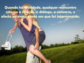 Quando há afinidade, qualquer reencontro
retoma a relação, o diálogo, a conversa, o
afecto no exato ponto em que foi interrompido.
 
