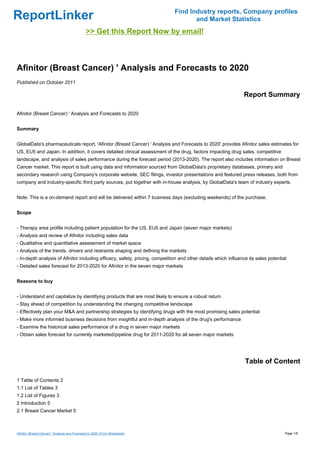Find Industry reports, Company profiles
ReportLinker                                                                         and Market Statistics
                                                >> Get this Report Now by email!



Afinitor (Breast Cancer) ' Analysis and Forecasts to 2020
Published on October 2011

                                                                                                                Report Summary

Afinitor (Breast Cancer) ' Analysis and Forecasts to 2020


Summary


GlobalData's pharmaceuticals report, 'Afinitor (Breast Cancer) ' Analysis and Forecasts to 2020' provides Afinitor sales estimates for
US, EU5 and Japan. In addition, it covers detailed clinical assessment of the drug, factors impacting drug sales, competitive
landscape, and analysis of sales performance during the forecast period (2013-2020). The report also includes information on Breast
Cancer market. This report is built using data and information sourced from GlobalData's proprietary databases, primary and
secondary research using Company's corporate website, SEC filings, investor presentations and featured press releases, both from
company and industry-specific third party sources, put together with in-house analysis, by GlobalData's team of industry experts.


Note: This is a on-demand report and will be delivered within 7 business days (excluding weekends) of the purchase.


Scope


- Therapy area profile including patient population for the US, EU5 and Japan (seven major markets)
- Analysis and review of Afinitor including sales data
- Qualitative and quantitative assessment of market space
- Analysis of the trends, drivers and restraints shaping and defining the markets
- In-depth analysis of Afinitor including efficacy, safety, pricing, competition and other details which influence its sales potential
- Detailed sales forecast for 2013-2020 for Afinitor in the seven major markets


Reasons to buy


- Understand and capitalize by identifying products that are most likely to ensure a robust return
- Stay ahead of competition by understanding the changing competitive landscape
- Effectively plan your M&A and partnership strategies by identifying drugs with the most promising sales potential
- Make more informed business decisions from insightful and in-depth analysis of the drug's performance
- Examine the historical sales performance of a drug in seven major markets
- Obtain sales forecast for currently marketed/pipeline drug for 2011-2020 for all seven major markets




                                                                                                                 Table of Content

1 Table of Contents 2
1.1 List of Tables 3
1.2 List of Figures 3
2 Introduction 5
2.1 Breast Cancer Market 5



Afinitor (Breast Cancer) ' Analysis and Forecasts to 2020 (From Slideshare)                                                          Page 1/6
 