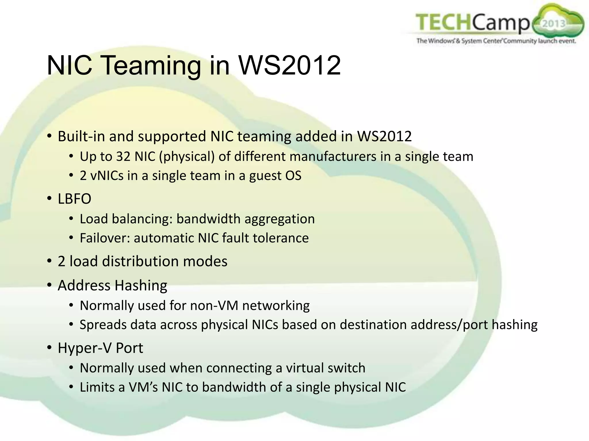 NIC Teaming in WS2012
• Built-in and supported NIC teaming added in WS2012
• Up to 32 NIC (physical) of different manufacturers in a single team
• 2 vNICs in a single team in a guest OS

• LBFO
• Load balancing: bandwidth aggregation
• Failover: automatic NIC fault tolerance

• 2 load distribution modes
• Address Hashing
• Normally used for non-VM networking
• Spreads data across physical NICs based on destination address/port hashing

• Hyper-V Port
• Normally used when connecting a virtual switch
• Limits a VM’s NIC to bandwidth of a single physical NIC

 