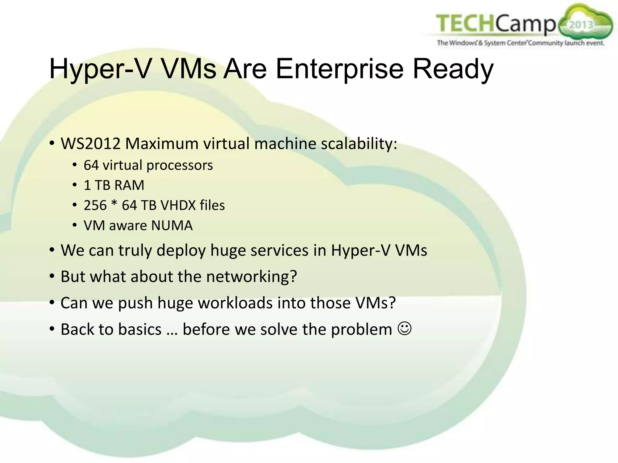 Hyper-V VMs Are Enterprise Ready
• WS2012 Maximum virtual machine scalability:
•
•
•
•

64 virtual processors
1 TB RAM
256 * 64 TB VHDX files
VM aware NUMA

• We can truly deploy huge services in Hyper-V VMs
• But what about the networking?
• Can we push huge workloads into those VMs?
• Back to basics … before we solve the problem 

 