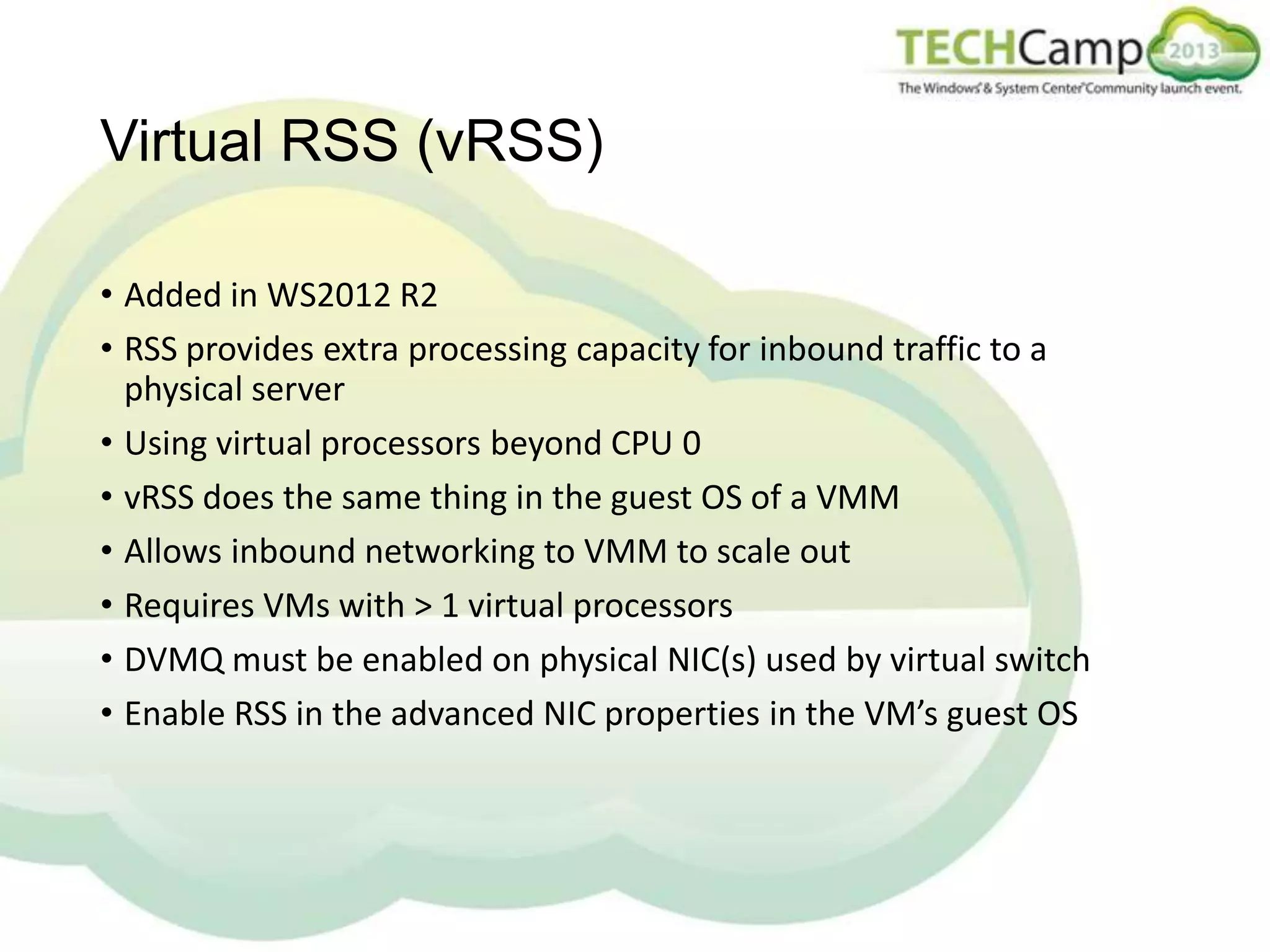 Virtual RSS (vRSS)
• Added in WS2012 R2
• RSS provides extra processing capacity for inbound traffic to a
physical server
• Using virtual processors beyond CPU 0
• vRSS does the same thing in the guest OS of a VMM
• Allows inbound networking to VMM to scale out
• Requires VMs with > 1 virtual processors
• DVMQ must be enabled on physical NIC(s) used by virtual switch
• Enable RSS in the advanced NIC properties in the VM’s guest OS

 