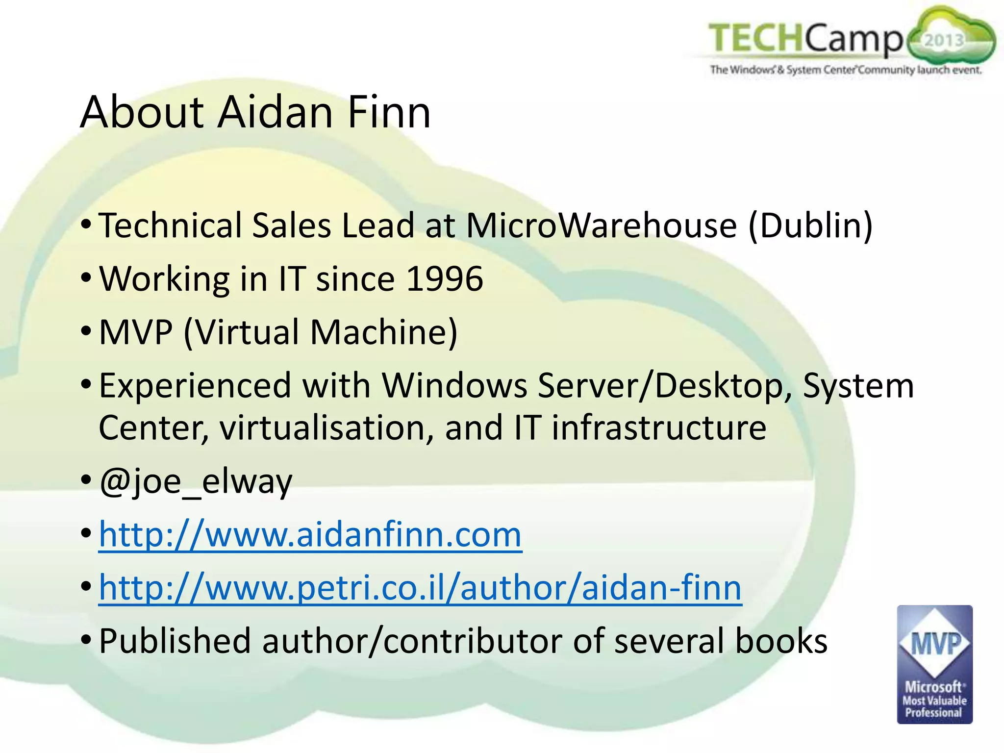 About Aidan Finn
• Technical Sales Lead at MicroWarehouse (Dublin)
• Working in IT since 1996
• MVP (Virtual Machine)
• Experienced with Windows Server/Desktop, System
Center, virtualisation, and IT infrastructure
• @joe_elway
• http://www.aidanfinn.com
• http://www.petri.co.il/author/aidan-finn
• Published author/contributor of several books

 