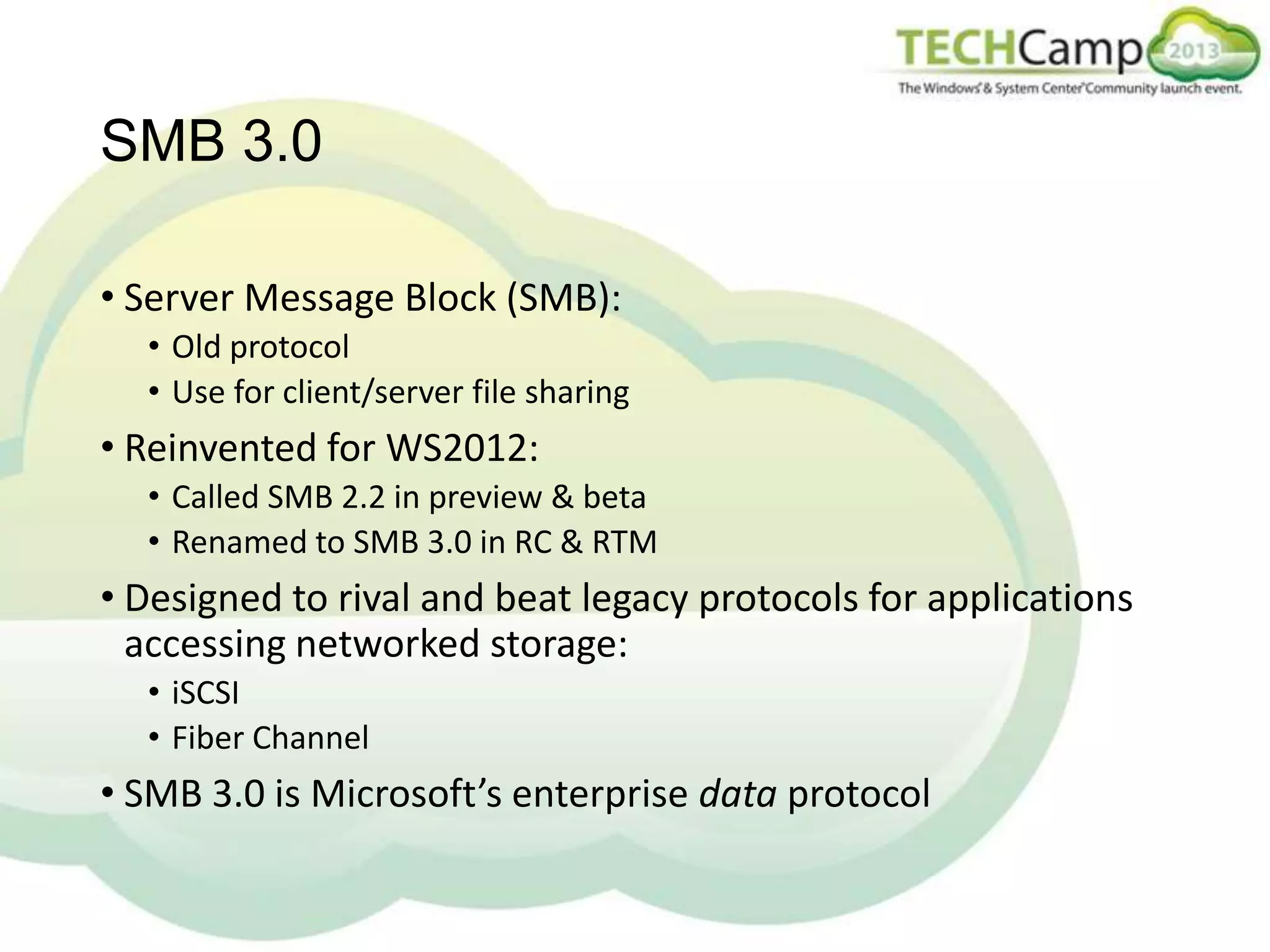 SMB 3.0
• Server Message Block (SMB):
• Old protocol
• Use for client/server file sharing

• Reinvented for WS2012:
• Called SMB 2.2 in preview & beta
• Renamed to SMB 3.0 in RC & RTM

• Designed to rival and beat legacy protocols for applications
accessing networked storage:
• iSCSI
• Fiber Channel

• SMB 3.0 is Microsoft’s enterprise data protocol

 