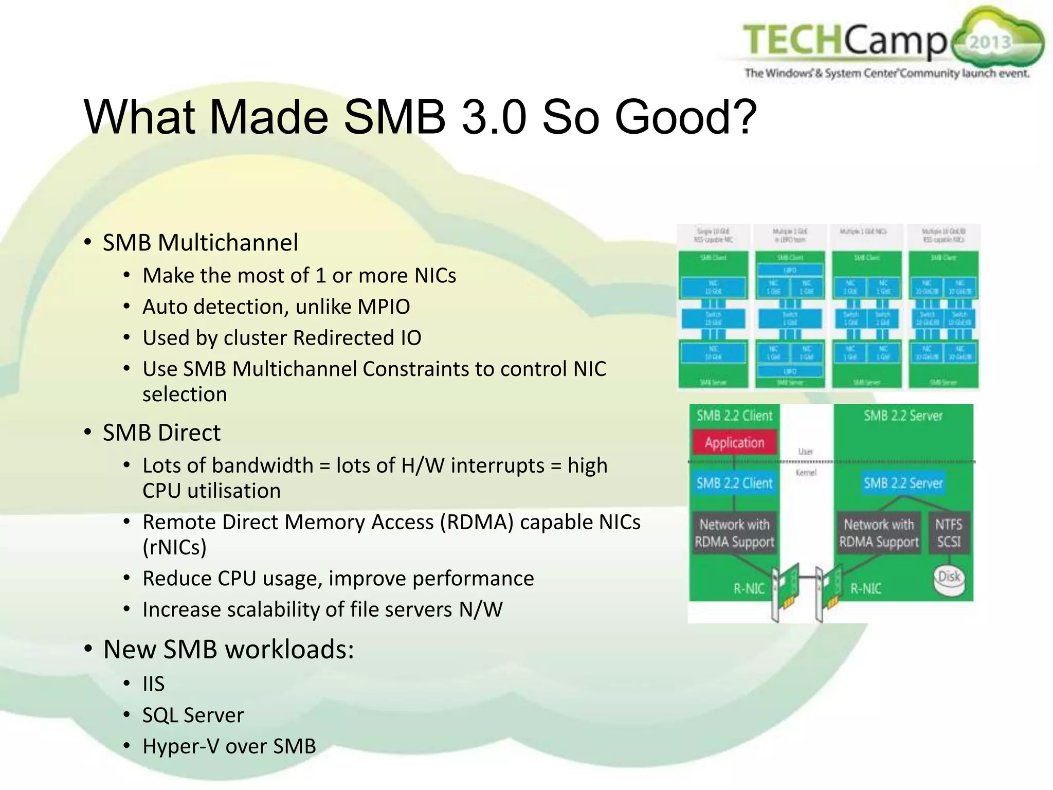 What Made SMB 3.0 So Good?
• SMB Multichannel
•
•
•
•

Make the most of 1 or more NICs
Auto detection, unlike MPIO
Used by cluster Redirected IO
Use SMB Multichannel Constraints to control NIC
selection

• SMB Direct
• Lots of bandwidth = lots of H/W interrupts = high
CPU utilisation
• Remote Direct Memory Access (RDMA) capable NICs
(rNICs)
• Reduce CPU usage, improve performance
• Increase scalability of file servers N/W

• New SMB workloads:
• IIS
• SQL Server
• Hyper-V over SMB

 