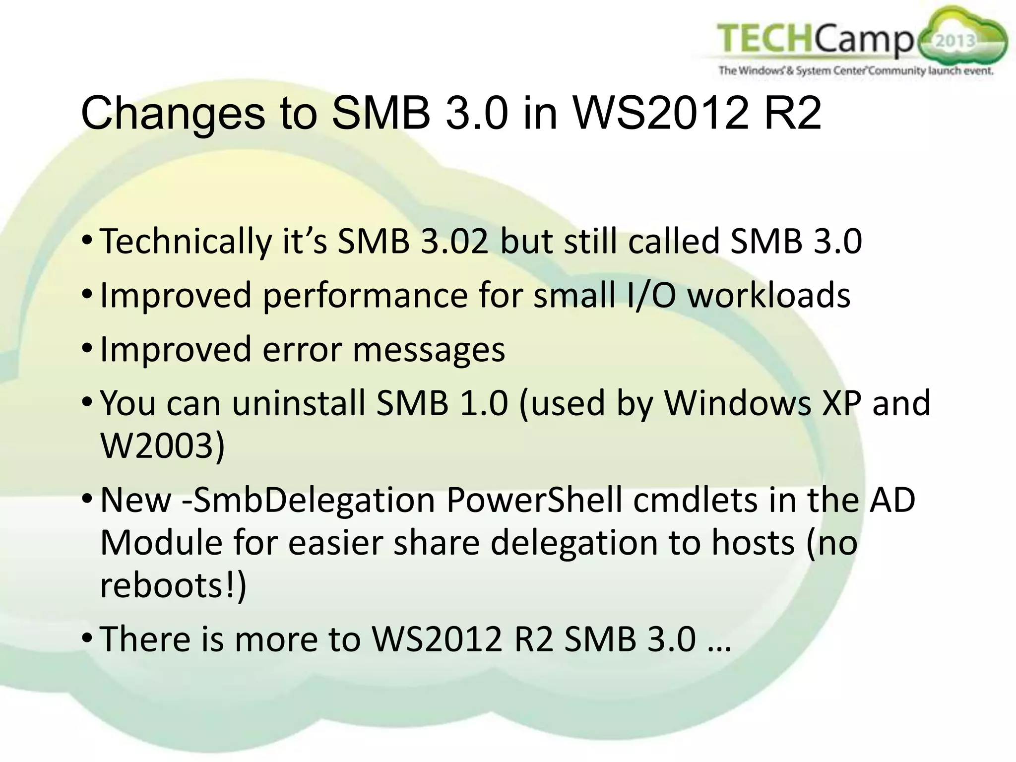 Changes to SMB 3.0 in WS2012 R2
• Technically it’s SMB 3.02 but still called SMB 3.0
• Improved performance for small I/O workloads
• Improved error messages
• You can uninstall SMB 1.0 (used by Windows XP and
W2003)
• New -SmbDelegation PowerShell cmdlets in the AD
Module for easier share delegation to hosts (no
reboots!)
• There is more to WS2012 R2 SMB 3.0 …

 