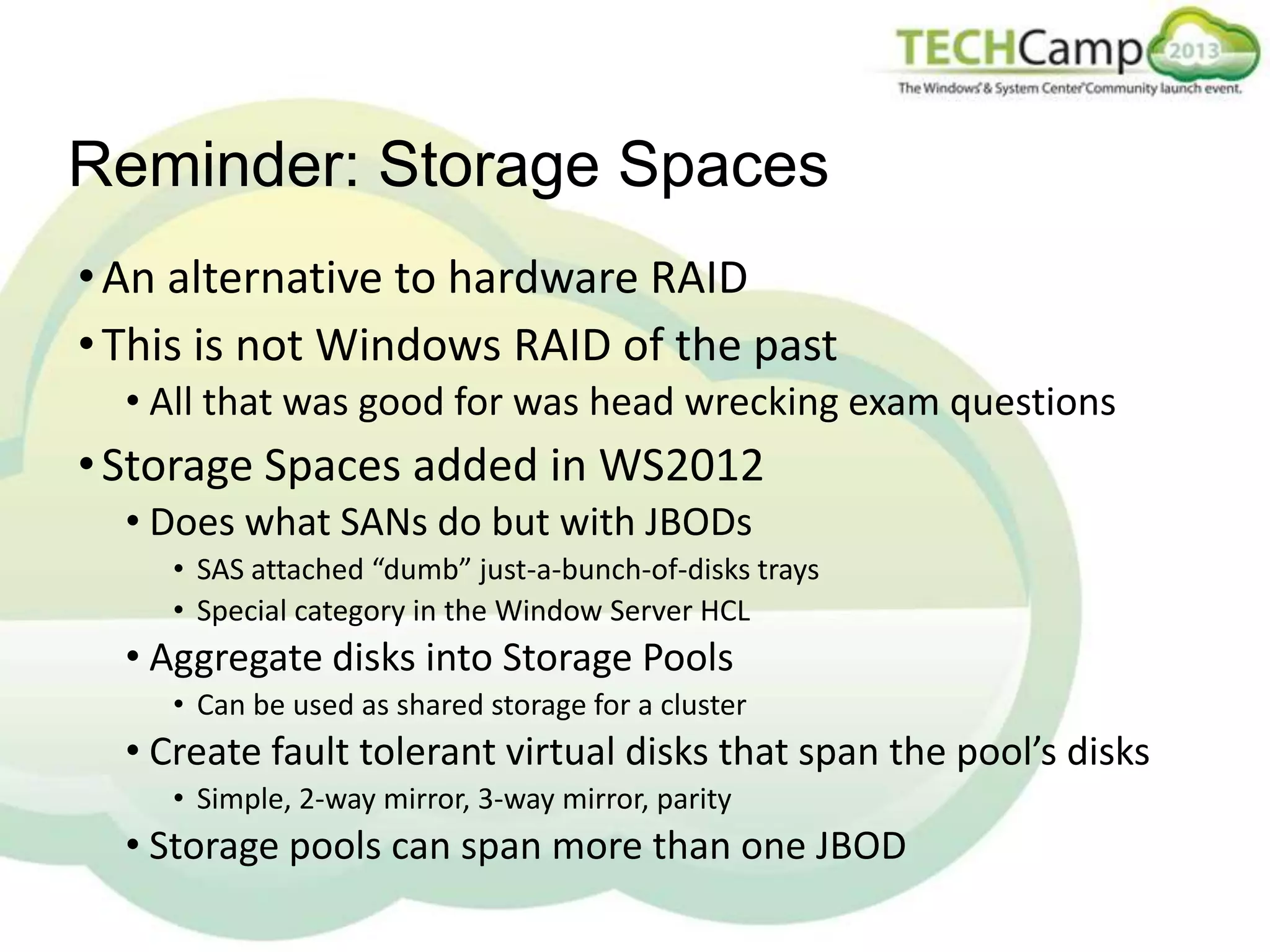 Reminder: Storage Spaces
• An alternative to hardware RAID
• This is not Windows RAID of the past
• All that was good for was head wrecking exam questions

• Storage Spaces added in WS2012
• Does what SANs do but with JBODs
• SAS attached “dumb” just-a-bunch-of-disks trays
• Special category in the Window Server HCL

• Aggregate disks into Storage Pools
• Can be used as shared storage for a cluster

• Create fault tolerant virtual disks that span the pool’s disks
• Simple, 2-way mirror, 3-way mirror, parity

• Storage pools can span more than one JBOD

 
