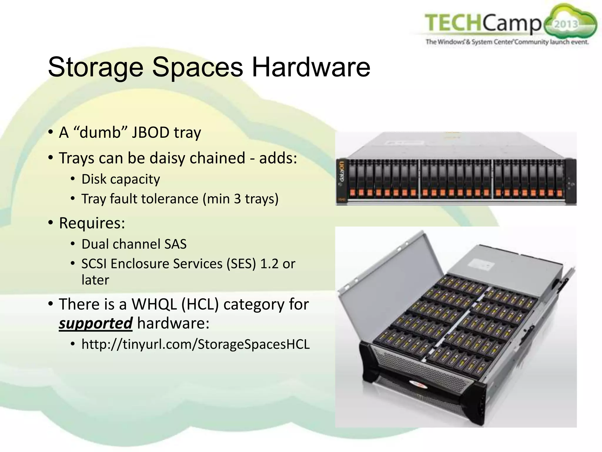 Storage Spaces Hardware
• A “dumb” JBOD tray
• Trays can be daisy chained - adds:
• Disk capacity
• Tray fault tolerance (min 3 trays)

• Requires:
• Dual channel SAS
• SCSI Enclosure Services (SES) 1.2 or
later

• There is a WHQL (HCL) category for
supported hardware:
• http://tinyurl.com/StorageSpacesHCL

 