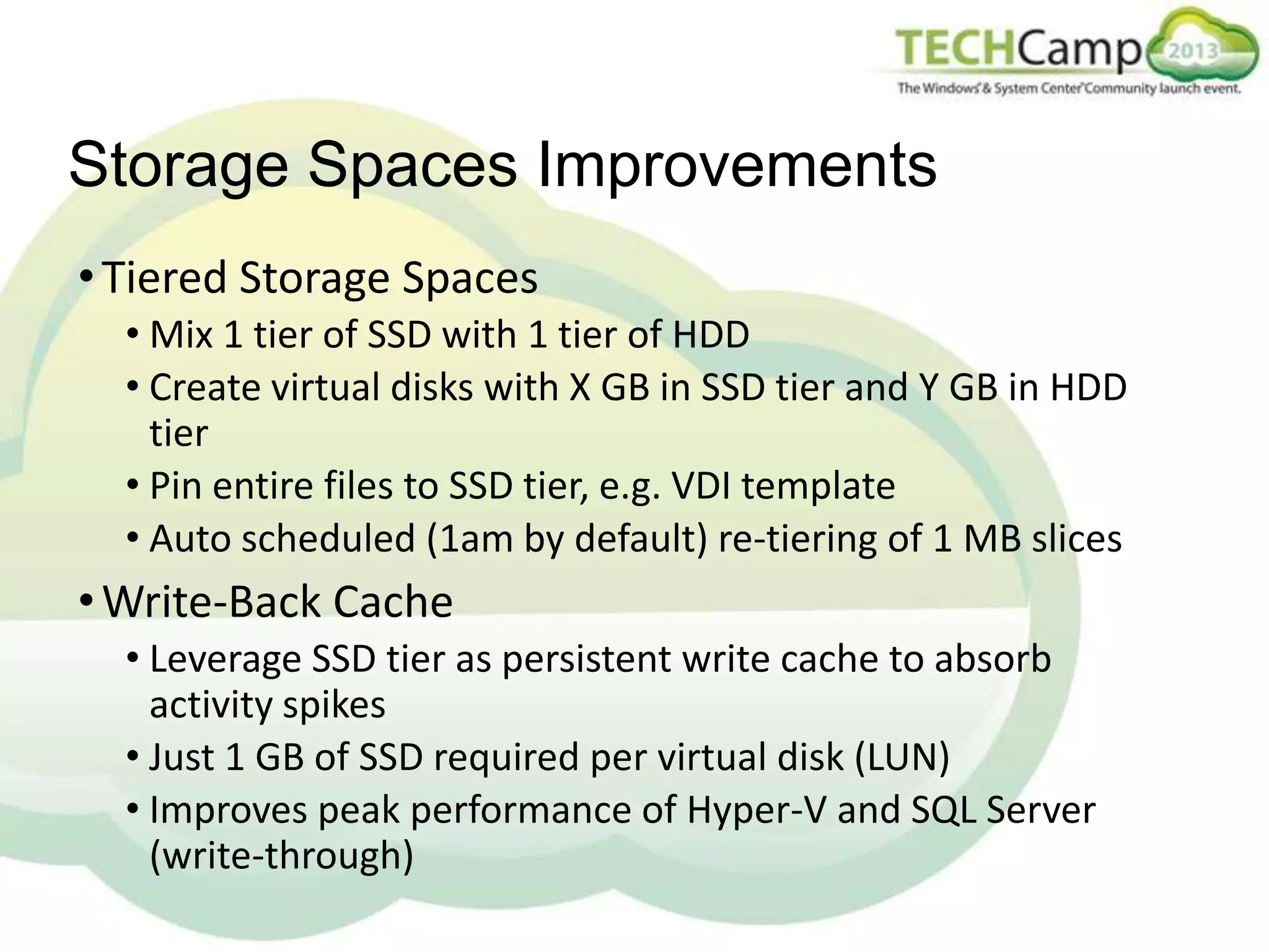 Storage Spaces Improvements
• Tiered Storage Spaces
• Mix 1 tier of SSD with 1 tier of HDD
• Create virtual disks with X GB in SSD tier and Y GB in HDD
tier
• Pin entire files to SSD tier, e.g. VDI template
• Auto scheduled (1am by default) re-tiering of 1 MB slices

• Write-Back Cache
• Leverage SSD tier as persistent write cache to absorb
activity spikes
• Just 1 GB of SSD required per virtual disk (LUN)
• Improves peak performance of Hyper-V and SQL Server
(write-through)

 