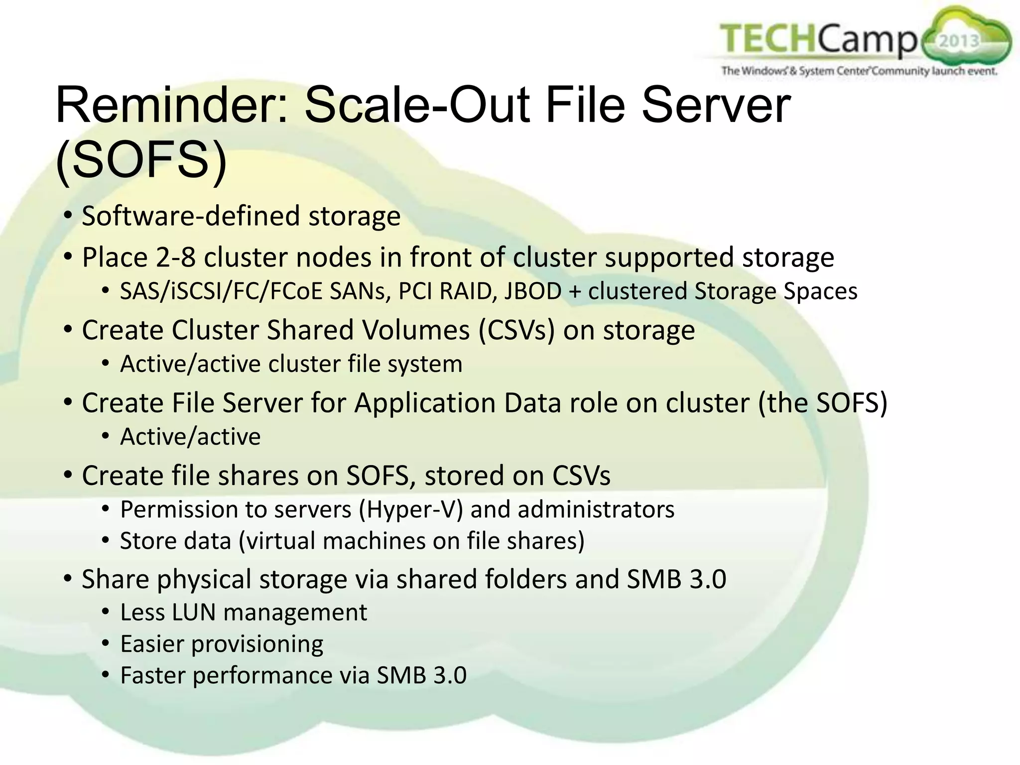 Reminder: Scale-Out File Server
(SOFS)
• Software-defined storage
• Place 2-8 cluster nodes in front of cluster supported storage
• SAS/iSCSI/FC/FCoE SANs, PCI RAID, JBOD + clustered Storage Spaces

• Create Cluster Shared Volumes (CSVs) on storage
• Active/active cluster file system

• Create File Server for Application Data role on cluster (the SOFS)
• Active/active

• Create file shares on SOFS, stored on CSVs
• Permission to servers (Hyper-V) and administrators
• Store data (virtual machines on file shares)

• Share physical storage via shared folders and SMB 3.0
• Less LUN management
• Easier provisioning
• Faster performance via SMB 3.0

 