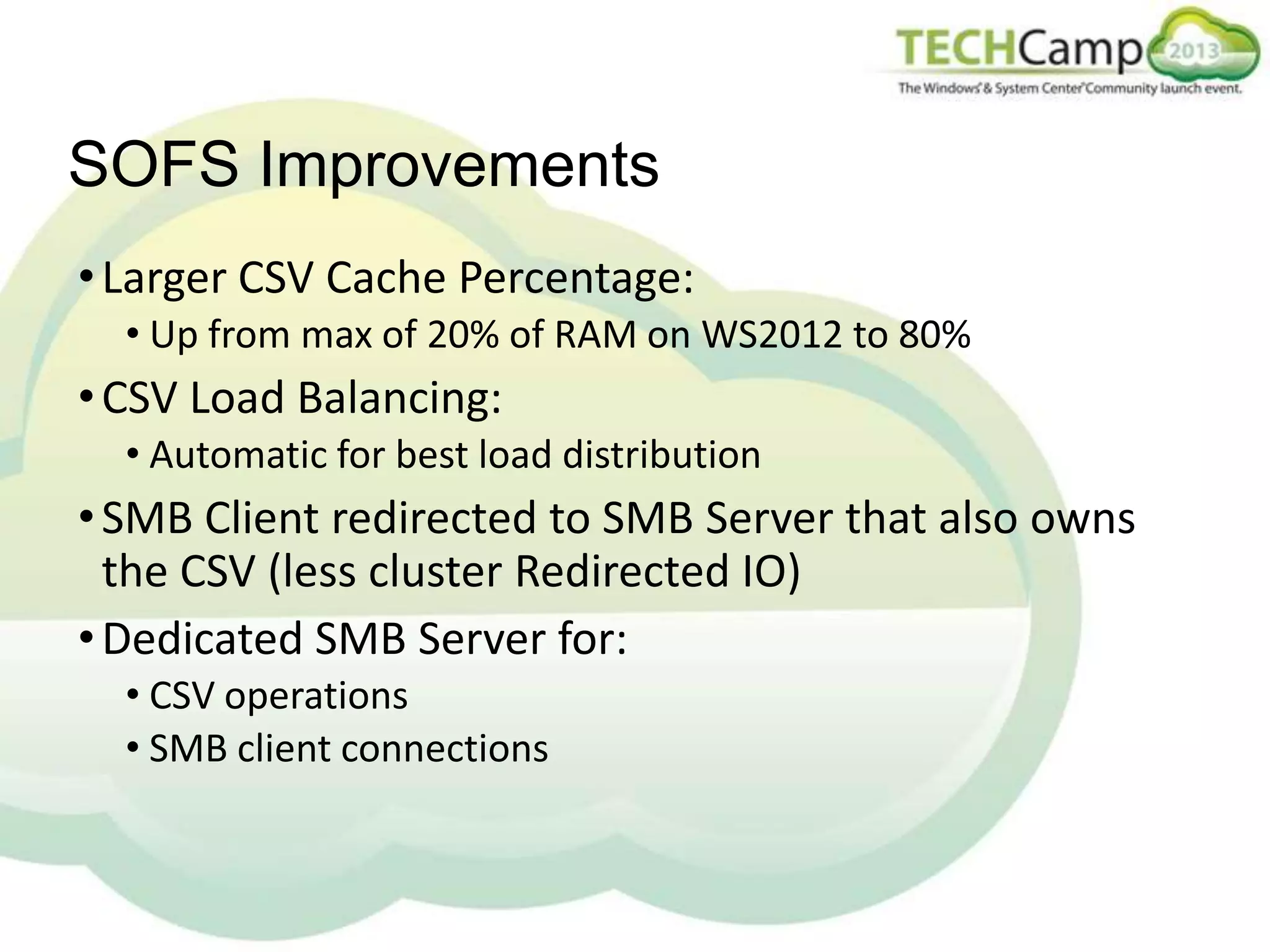 SOFS Improvements
• Larger CSV Cache Percentage:
• Up from max of 20% of RAM on WS2012 to 80%

• CSV Load Balancing:
• Automatic for best load distribution

• SMB Client redirected to SMB Server that also owns
the CSV (less cluster Redirected IO)
• Dedicated SMB Server for:
• CSV operations
• SMB client connections

 