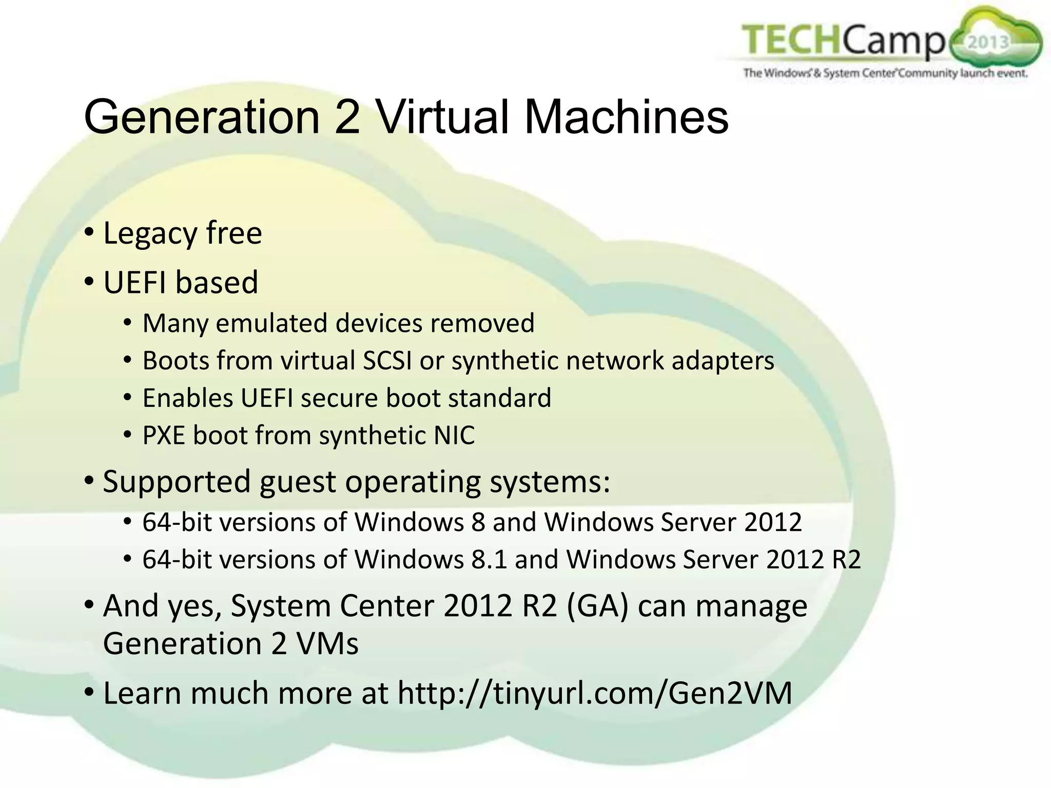 Generation 2 Virtual Machines
• Legacy free
• UEFI based
•
•
•
•

Many emulated devices removed
Boots from virtual SCSI or synthetic network adapters
Enables UEFI secure boot standard
PXE boot from synthetic NIC

• Supported guest operating systems:
• 64-bit versions of Windows 8 and Windows Server 2012
• 64-bit versions of Windows 8.1 and Windows Server 2012 R2

• And yes, System Center 2012 R2 (GA) can manage
Generation 2 VMs
• Learn much more at http://tinyurl.com/Gen2VM

 