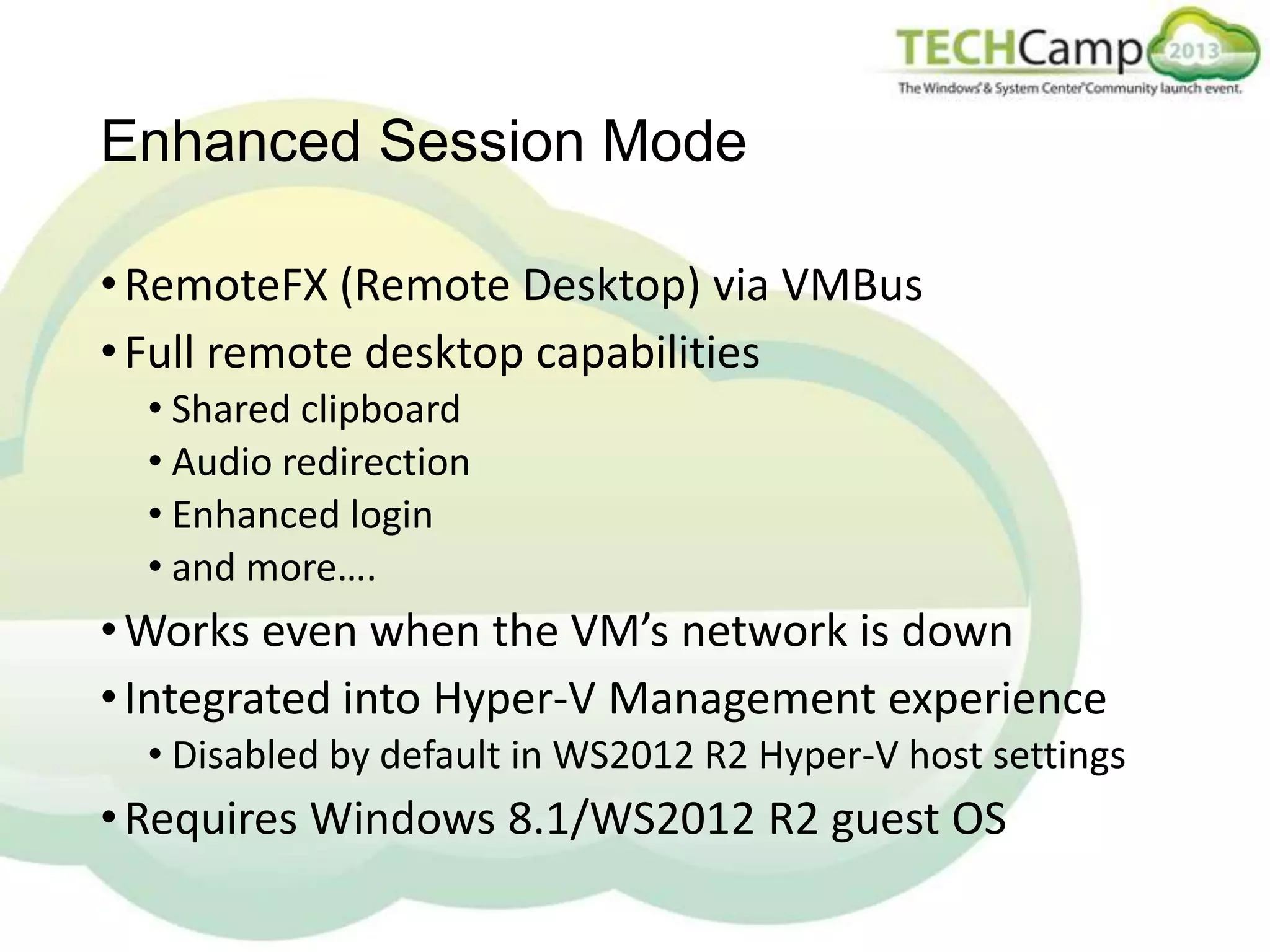 Enhanced Session Mode
• RemoteFX (Remote Desktop) via VMBus
• Full remote desktop capabilities
• Shared clipboard
• Audio redirection
• Enhanced login
• and more….

• Works even when the VM’s network is down
• Integrated into Hyper-V Management experience
• Disabled by default in WS2012 R2 Hyper-V host settings

• Requires Windows 8.1/WS2012 R2 guest OS

 