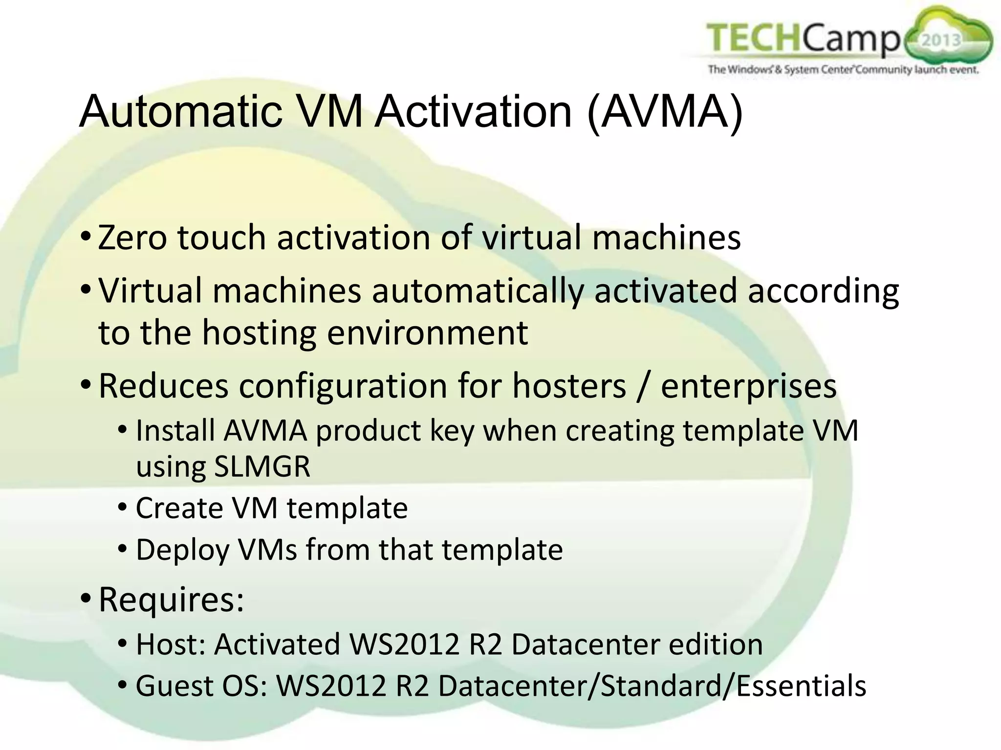 Automatic VM Activation (AVMA)
• Zero touch activation of virtual machines
• Virtual machines automatically activated according
to the hosting environment
• Reduces configuration for hosters / enterprises
• Install AVMA product key when creating template VM
using SLMGR
• Create VM template
• Deploy VMs from that template

• Requires:
• Host: Activated WS2012 R2 Datacenter edition
• Guest OS: WS2012 R2 Datacenter/Standard/Essentials

 
