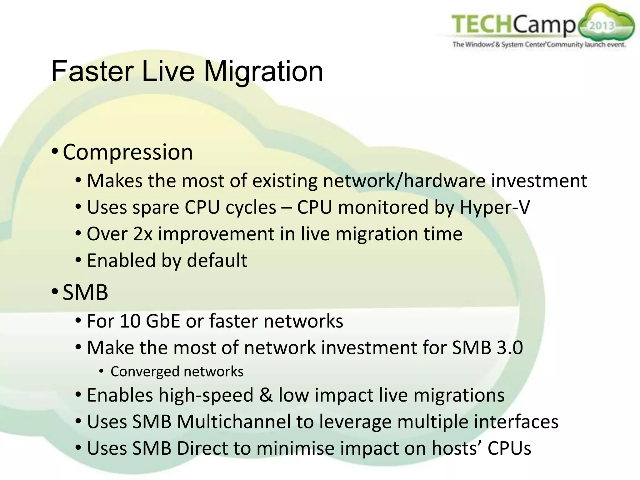 Faster Live Migration
• Compression
• Makes the most of existing network/hardware investment
• Uses spare CPU cycles – CPU monitored by Hyper-V
• Over 2x improvement in live migration time
• Enabled by default

• SMB
• For 10 GbE or faster networks
• Make the most of network investment for SMB 3.0
• Converged networks

• Enables high-speed & low impact live migrations
• Uses SMB Multichannel to leverage multiple interfaces
• Uses SMB Direct to minimise impact on hosts’ CPUs

 