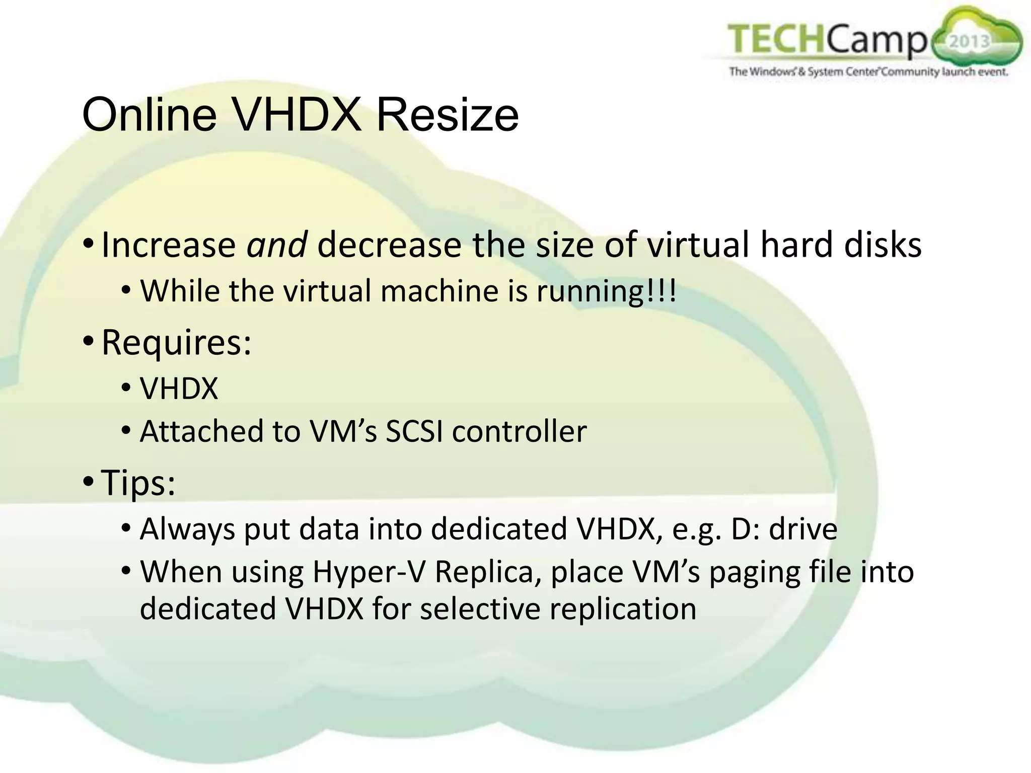 Online VHDX Resize
• Increase and decrease the size of virtual hard disks
• While the virtual machine is running!!!

• Requires:
• VHDX
• Attached to VM’s SCSI controller

• Tips:
• Always put data into dedicated VHDX, e.g. D: drive
• When using Hyper-V Replica, place VM’s paging file into
dedicated VHDX for selective replication

 