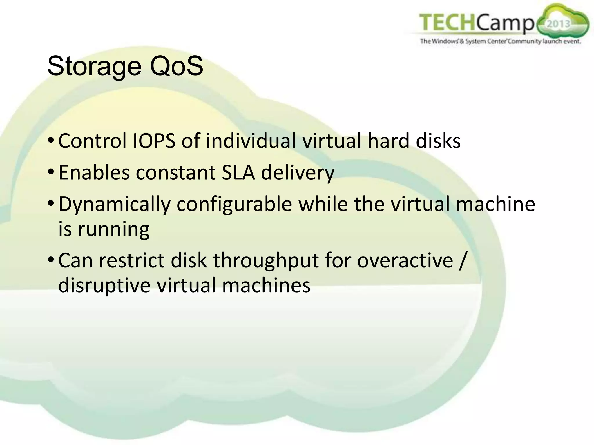 Storage QoS
• Control IOPS of individual virtual hard disks
• Enables constant SLA delivery
• Dynamically configurable while the virtual machine
is running
• Can restrict disk throughput for overactive /
disruptive virtual machines

 