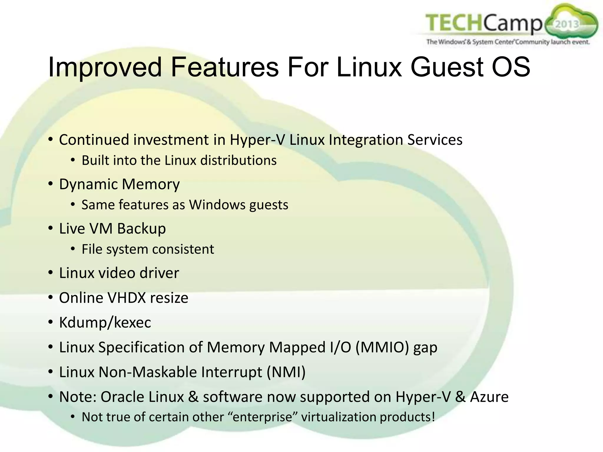 Improved Features For Linux Guest OS
• Continued investment in Hyper-V Linux Integration Services
• Built into the Linux distributions

• Dynamic Memory
• Same features as Windows guests

• Live VM Backup
• File system consistent

•
•
•
•
•
•

Linux video driver
Online VHDX resize
Kdump/kexec
Linux Specification of Memory Mapped I/O (MMIO) gap
Linux Non-Maskable Interrupt (NMI)
Note: Oracle Linux & software now supported on Hyper-V & Azure
• Not true of certain other “enterprise” virtualization products!

 