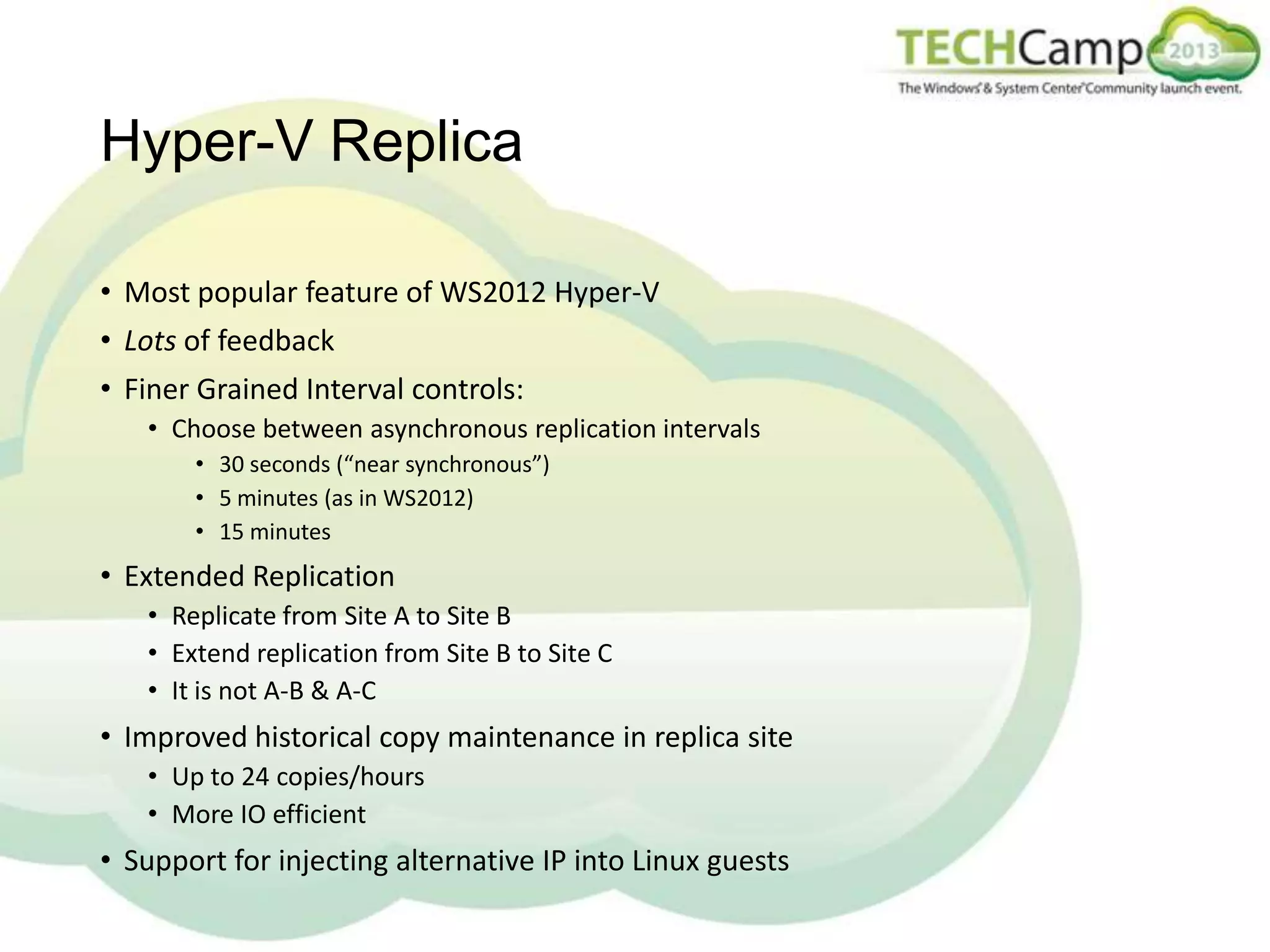 Hyper-V Replica
• Most popular feature of WS2012 Hyper-V
• Lots of feedback

• Finer Grained Interval controls:
• Choose between asynchronous replication intervals
• 30 seconds (“near synchronous”)
• 5 minutes (as in WS2012)
• 15 minutes

• Extended Replication
• Replicate from Site A to Site B
• Extend replication from Site B to Site C
• It is not A-B & A-C

• Improved historical copy maintenance in replica site
• Up to 24 copies/hours
• More IO efficient

• Support for injecting alternative IP into Linux guests

 
