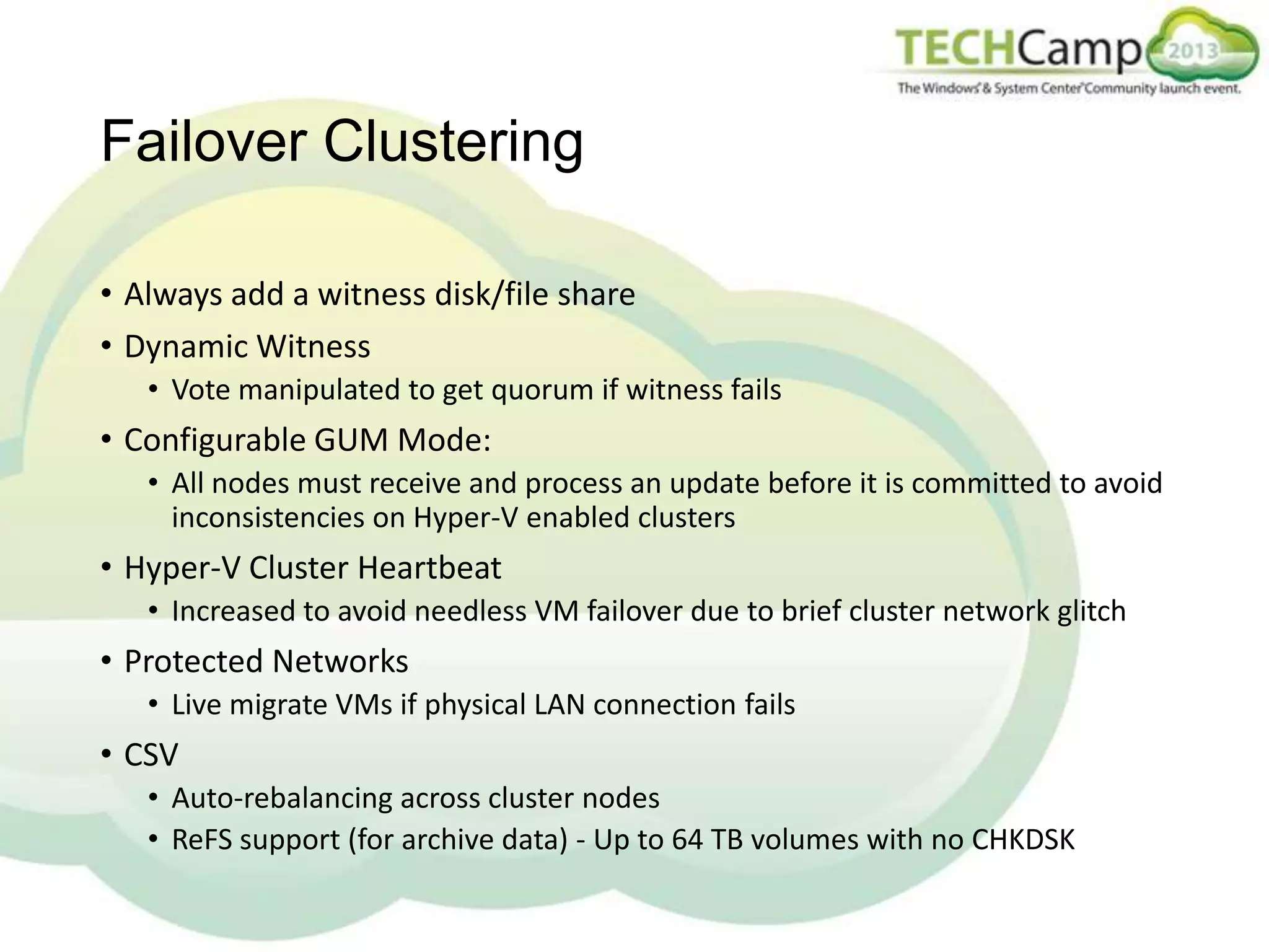 Failover Clustering
• Always add a witness disk/file share
• Dynamic Witness
• Vote manipulated to get quorum if witness fails

• Configurable GUM Mode:
• All nodes must receive and process an update before it is committed to avoid
inconsistencies on Hyper-V enabled clusters

• Hyper-V Cluster Heartbeat
• Increased to avoid needless VM failover due to brief cluster network glitch

• Protected Networks
• Live migrate VMs if physical LAN connection fails

• CSV
• Auto-rebalancing across cluster nodes
• ReFS support (for archive data) - Up to 64 TB volumes with no CHKDSK

 