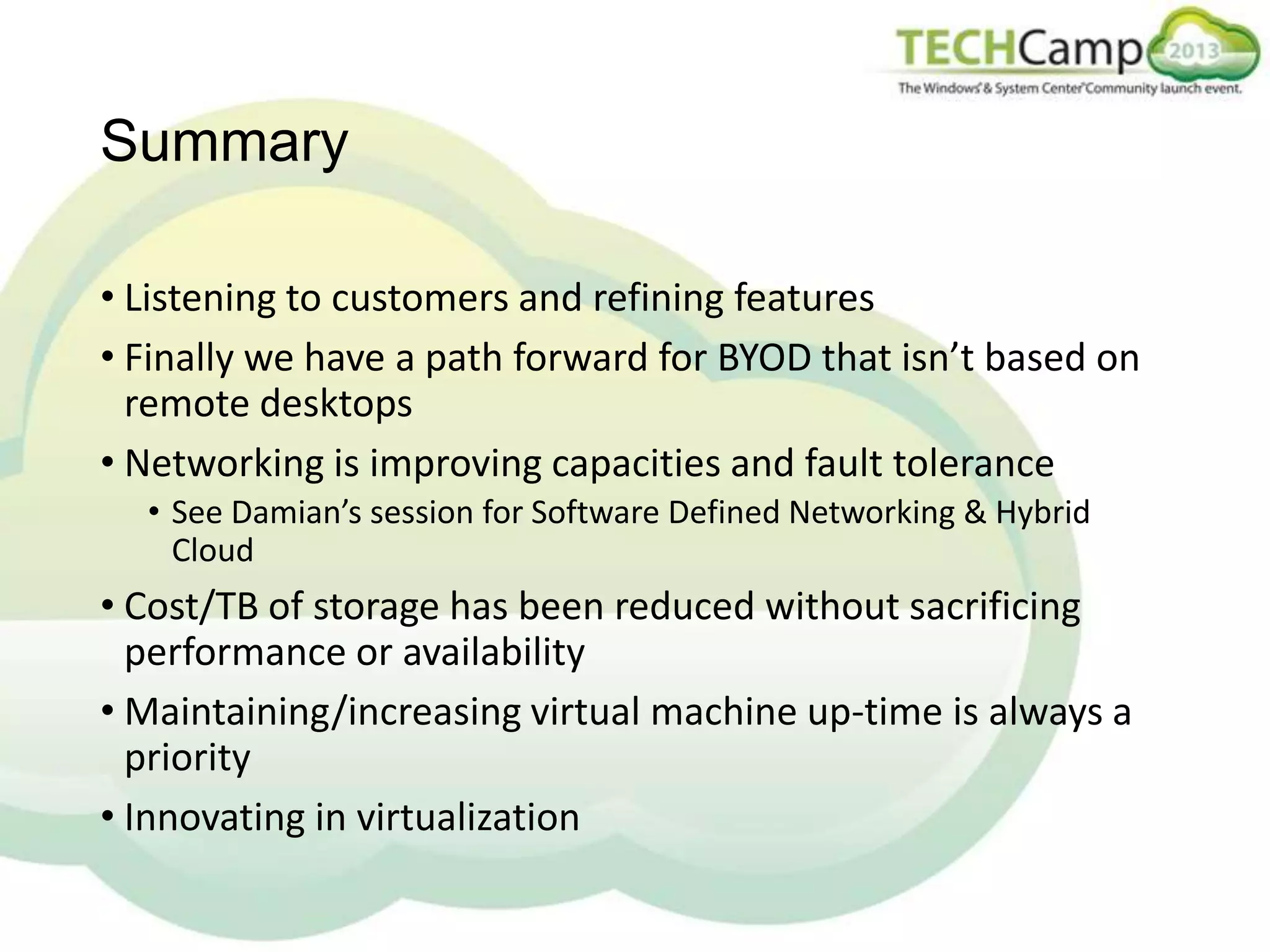 Summary
• Listening to customers and refining features
• Finally we have a path forward for BYOD that isn’t based on
remote desktops
• Networking is improving capacities and fault tolerance
• See Damian’s session for Software Defined Networking & Hybrid
Cloud

• Cost/TB of storage has been reduced without sacrificing
performance or availability
• Maintaining/increasing virtual machine up-time is always a
priority
• Innovating in virtualization

 