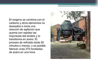 El oxígeno se combina con el
carbono y otros elementos no
deseados e inicia una
reacción de agitación que
quema con rapidez las
impurezas del arrabio y lo
transforma en acero. El
proceso de refinado tarda 50
minutos o menos, y es posible
fabricar unas 275 toneladas
de acero en una hora.
 
