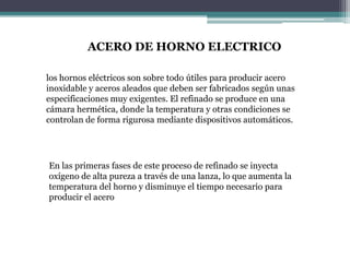 ACERO DE HORNO ELECTRICO

los hornos eléctricos son sobre todo útiles para producir acero
inoxidable y aceros aleados que deben ser fabricados según unas
especificaciones muy exigentes. El refinado se produce en una
cámara hermética, donde la temperatura y otras condiciones se
controlan de forma rigurosa mediante dispositivos automáticos.




En las primeras fases de este proceso de refinado se inyecta
oxígeno de alta pureza a través de una lanza, lo que aumenta la
temperatura del horno y disminuye el tiempo necesario para
producir el acero
 