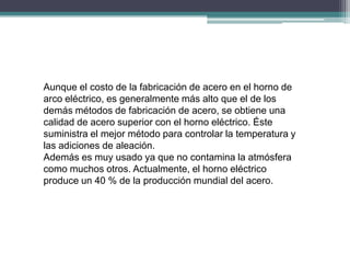 Aunque el costo de la fabricación de acero en el horno de
arco eléctrico, es generalmente más alto que el de los
demás métodos de fabricación de acero, se obtiene una
calidad de acero superior con el horno eléctrico. Éste
suministra el mejor método para controlar la temperatura y
las adiciones de aleación.
Además es muy usado ya que no contamina la atmósfera
como muchos otros. Actualmente, el horno eléctrico
produce un 40 % de la producción mundial del acero.
 